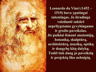 Leonardo da Vinci (1452 –Leonardo da Vinci (1452 –
1519) buvo ypatingai1519) buvo ypatingai
talentingas. Jo išradingatalentingas. Jo išradinga
vaizduotė sukūrėvaizduotė sukūrė
neprilygstamo gyvybingumoneprilygstamo gyvybingumo
ir grožio paveikslus.ir grožio paveikslus.
Jis puikiai išmanė anatomiją,Jis puikiai išmanė anatomiją,
botaniką, skulptūrą,botaniką, skulptūrą,
architektūrą, muziką, optikąarchitektūrą, muziką, optiką
ir daugybę kitų dalykų.ir daugybę kitų dalykų.
Todėl tiek daug jo paveikslųTodėl tiek daug jo paveikslų
ir projektų liko nebaigtų.ir projektų liko nebaigtų.
 