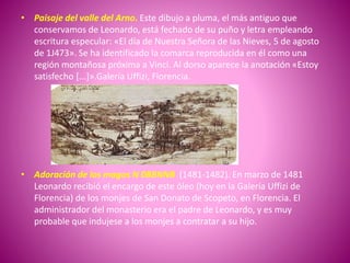 • Paisaje del valle del Arno. Este dibujo a pluma, el más antiguo que
conservamos de Leonardo, está fechado de su puño y letra empleando
escritura especular: «El día de Nuestra Señora de las Nieves, 5 de agosto
de 1J473». Se ha identificado la comarca reproducida en él como una
región montañosa próxima a Vinci. Al dorso aparece la anotación «Estoy
satisfecho [...]».Galería Uffizi, Florencia.
• Adoración de los magos N 0BBNNB (1481-1482). En marzo de 1481
Leonardo recibió el encargo de este óleo (hoy en la Galería Uffizi de
Florencia) de los monjes de San Donato de Scopeto, en Florencia. El
administrador del monasterio era el padre de Leonardo, y es muy
probable que indujese a los monjes a contratar a su hijo.
 