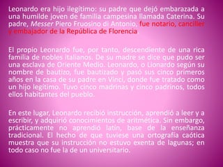 Leonardo era hijo ilegítimo: su padre que dejó embarazada a
una humilde joven de familia campesina llamada Caterina. Su
padre, Messer Piero Fruosino di Antonio, fue notario, canciller
y embajador de la República de Florencia.
El propio Leonardo fue, por tanto, descendiente de una rica
familia de nobles italianos. De su madre se dice que pudo ser
una esclava de Oriente Medio. Leonardo, o Lionardo según su
nombre de bautizo, fue bautizado y pasó sus cinco primeros
años en la casa de su padre en Vinci, donde fue tratado como
un hijo legítimo. Tuvo cinco madrinas y cinco padrinos, todos
ellos habitantes del pueblo.
En este lugar, Leonardo recibió instrucción, aprendió a leer y a
escribir, y adquirió conocimientos de aritmética. Sin embargo,
prácticamente no aprendió latín, base de la enseñanza
tradicional. El hecho de que tuviese una ortografía caótica
muestra que su instrucción no estuvo exenta de lagunas; en
todo caso no fue la de un universitario.
 