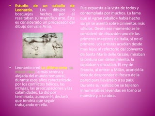 • Estudio de un caballo de
Leonardo. Los dibujos o
bosquejos hechos por él
resaltaban su magnífico arte. Éste
es considerado un predecesor del
dibujo del valle Arno.
• Leonardo creó La última cena, su
mejor obra, la más serena y
alejada del mundo temporal,
durante esos años caracterizado
por los conflictos bélicos, las
intrigas, las preocupaciones y las
calamidades. La dio por
terminada, aunque él, declaró
que tendría que seguir
trabajando en ella.
Fue expuesta a la vista de todos y
contemplada por muchos. La fama
que el «gran caballo» había hecho
surgir se asentó sobre cimientos más
sólidos. Desde ese momento se le
consideró sin discusión uno de los
primeros maestros de Italia, si no el
primero. Los artistas acudían desde
muy lejos al refectorio del convento
de Santa María delle Grazie, miraban
la pintura con detenimiento, la
copiaban y discutían. El rey de
Francia, al entrar a Milán, acarició la
idea de desprender el fresco de la
pared para llevárselo a su país.
Durante su realización se tejieron
innumerables leyendas en torno al
maestro y a su obra.
 