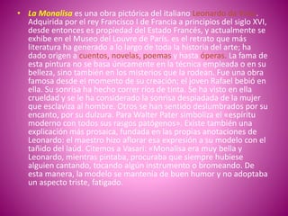 • La Monalisa es una obra pictórica del italiano Leonardo da Vinci.
Adquirida por el rey Francisco I de Francia a principios del siglo XVI,
desde entonces es propiedad del Estado Francés, y actualmente se
exhibe en el Museo del Louvre de París. es el retrato que más
literatura ha generado a lo largo de toda la historia del arte; ha
dado origen a cuentos, novelas, poemas y hasta óperas. La fama de
esta pintura no se basa únicamente en la técnica empleada o en su
belleza, sino también en los misterios que la rodean. Fue una obra
famosa desde el momento de su creación; el joven Rafael bebió en
ella. Su sonrisa ha hecho correr ríos de tinta. Se ha visto en ella
crueldad y se le ha considerado la sonrisa despiadada de la mujer
que esclaviza al hombre. Otros se han sentido deslumbrados por su
encanto, por su dulzura. Para Walter Pater simboliza el «espíritu
moderno con todos sus rasgos patógenos». Existe también una
explicación más prosaica, fundada en las propias anotaciones de
Leonardo: el maestro hizo aflorar esa expresión a su modelo con el
tañido del laúd. Citemos a Vasari: «Monalisa era muy bella y
Leonardo, mientras pintaba, procuraba que siempre hubiese
alguien cantando, tocando algún instrumento o bromeando. De
esta manera, la modelo se mantenía de buen humor y no adoptaba
un aspecto triste, fatigado.
 