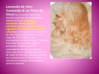Leonardo da Vinci
(Leonardo di ser Piero da
Vinci) fue un pintor florentino.
Notable polimata del renacimiento
italiano (a la vez anatomista,
arquitecto, artista, botánico,
científico, escritor, escultor, filósofo,
ingeniero, inventor, músico, poeta y
urbanista) nació en Vinci el 15 de abril
de 1452 falleció en Amboise el 2 de
mayo de 1519, a los 67 años,
acompañado de su fiel amigo y alumno
Francesco Melzi,a quien legó sus
proyectos, diseños y pinturas.
Leonardo da Vinci es considerado
como uno de los más grandes pintores
de todos los tiempos y,probablemente,
es la persona con el mayor número de
talentos en múltiples disciplinasque
jamás ha existido.
Leonardo da Vinci, Autorretrato hecho
entre 1512 y 1515
 