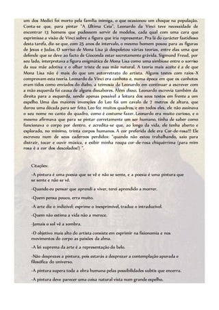 um dos Medici foi morto pela família inimiga, o que ocasionou um choque na população.
Conta-se que, para pintar "A Última Ceia", Leonardo da Vinci teve necessidade de
encontrar 13 homens que pudessem servir de modelos, cada qual com uma cara que
exprimisse a visão de Vinci sobre a figura que iria representar. Pra lá do carácter fastidioso
desta tarefa, diz-se que, com 25 anos de intervalo, o mesmo homem posou para as figuras
de Jesus e Judas. O sorriso de Mona Lisa já despoletou várias teorias, entre elas uma que
defende que se deve ao facto de Gioconda estar secretamente grávida. Sigmund Freud, por
seu lado, interpretava a figura enigmática de Mona Lisa como uma simbiose entre o sorriso
da sua mãe adotiva e o olhar triste de sua mãe natural. A teoria mais aceite é a de que
Mona Lisa não é mais do que um autorretrato do artista. Alguns testes com raios-X
comprovam esta teoria. Leonardo da Vinci era canhoto e, numa época em que os canhotos
eram tidos como enviados do diabo, a teimosia de Leonardo em continuar a escrever com
a mão esquerda foi causa de alguns dissabores. Além disso, Leonardo escrevia também da
direita para a esquerda, sendo apenas possível a leitura dos seus textos em frente a um
espelho. Uma das maiores invenções do Leo foi um cavalo de 7 metros de altura, que
durou uma década para ser feito. Leo fez muitos quadros, e em todos eles, ele não assinava
o seu nome no canto do quadro, como é costume fazer. Leonardo era muito curioso, e o
mesmo afirmava que para se pintar corretamente um ser humano, tinha de saber como
funcionava o corpo por dentro, e acredita-se que, ao longo da vida, ele tenha aberto e
explorado, no mínimo, trinta corpos humanos. A cor preferida dele era Cor-de-rosa!!! Ele
escreveu num de seus cadernos perdidos: "quando não estou trabalhando, saio para
distrair, tocar e ouvir música, e exibir minha roupa cor-de-rosa chiquérrima (para mim
rosa é a cor dos descolados!) ".
Citações:
-A pintura é uma poesia que se vê e não se sente, e a poesia é uma pintura que
se sente e não se vê.
-Quando eu pensar que aprendi a viver, terei aprendido a morrer.
-Quem pensa pouco, erra muito.
-A arte diz o indizível; exprime o inexprimível, traduz o intraduzível.
-Quem não estima a vida não a merece.
-Jamais o sol vê a sombra.
-O objetivo mais alto do artista consiste em exprimir na fisionomia e nos
movimentos do corpo as paixões da alma.
-A lei suprema da arte é a representação do belo.
-Não desprezes a pintura, pois estarás a desprezar a contemplação apurada e
filosófica do universo.
-A pintura supera toda a obra humana pelas possibilidades subtis que encerra.
-A pintura deve parecer uma coisa natural vista num grande espelho.
 