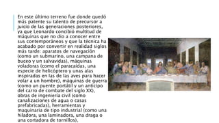 En este último terreno fue donde quedó
más patente su talento de precursor a
juicio de las generaciones posteriores,
ya que Leonardo concibió multitud de
máquinas que no dio a conocer entre
sus contemporáneos y que la técnica ha
acabado por convertir en realidad siglos
más tarde: aparatos de navegación
(como un submarino, una campana de
buceo y un salvavidas), máquinas
voladoras (como el paracaídas, una
especie de helicóptero y unas alas
inspiradas en las de las aves para hacer
volar a un hombre), máquinas de guerra
(como un puente portátil y un anticipo
del carro de combate del siglo XX),
obras de ingeniería civil (como
canalizaciones de agua o casas
prefabricadas), herramientas y
maquinaria de tipo industrial (como una
hiladora, una laminadora, una draga o
una cortadora de tornillos),
 