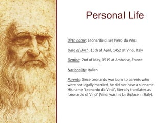 Personal Life
Birth name: Leonardo di ser Piero da Vinci
Date of Birth: 15th of April, 1452 at Vinci, Italy
Demise: 2nd of May, 1519 at Amboise, France
Nationality: Italian
Parents: Since Leonardo was born to parents who
were not legally married, he did not have a surname.
His name 'Leonardo da Vinci', literally translates as
'Leonardo of Vinci' (Vinci was his birthplace in Italy).
 