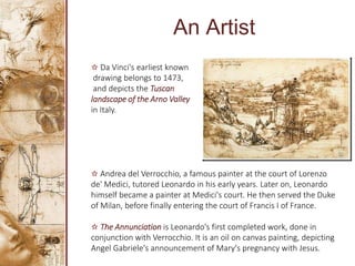 An Artist
✫ Da Vinci's earliest known
drawing belongs to 1473,
and depicts the Tuscan
landscape of the Arno Valley
in Italy.
✫ Andrea del Verrocchio, a famous painter at the court of Lorenzo
de' Medici, tutored Leonardo in his early years. Later on, Leonardo
himself became a painter at Medici's court. He then served the Duke
of Milan, before finally entering the court of Francis I of France.
✫ The Annunciation is Leonardo's first completed work, done in
conjunction with Verrocchio. It is an oil on canvas painting, depicting
Angel Gabriele's announcement of Mary's pregnancy with Jesus.
 
