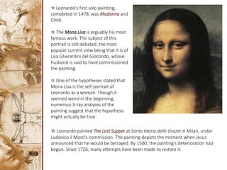 ✫ Leonardo's first solo painting,
completed in 1478, was Madonna and
Child.
✫ The Mona Lisa is arguably his most
famous work. The subject of this
portrait is still debated, the most
popular current view being that it is of
Lisa Gherardini del Giocondo, whose
husband is said to have commissioned
the painting.
✫ One of the hypotheses stated that
Mona Lisa is the self-portrait of
Leonardo as a woman. Though it
seemed weird in the beginning,
numerous X-ray analyses of the
painting suggest that the hypothesis
might actually be true.
✫ Leonardo painted The Last Supper at Santa Maria delle Grazie in Milan, under
Ludovico il Moro's commission. The painting depicts the moment when Jesus
announced that he would be betrayed. By 1500, the painting's deterioration had
begun. Since 1726, many attempts have been made to restore it.
 