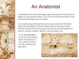 An Anatomist
✫ Around the time Leonardo began apprenticeship with Verrocchio, he
began to study human anatomy. This is one of the primary reasons why
Leonardo's paintings seem so realistic.
✫ Leonardo was granted permission to dissect corpses at the Santa
Maria Nuova Hospital in Florence. Notes from his journals include
detailed studies of the human skull, human fetus, internal organs of a
woman, muscles, tendons, skeleton, vascular system, etc.
✫ The Vitruvian Man is
one of the most famous
works of Leonardo da
Vinci, which combines
art with anatomy and
geometry.
 