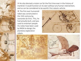 ✫ He also devised a motor car for the first time ever in the history of
mankind. It could function on its own without any human intervention,
and so can be considered to be world's first robotic vehicle.
✫ The first ever humanoid
robot was constructed in
the 15th century by
Leonardo da Vinci. This, he
had actually built, and was
used to entertain people.
His notes have been used
by NASA to design the
planetary exploration
robots.
 