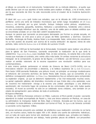 el dibujo se convertía en el instrumento fundamental de su método didáctico, al punto que
podía decirse que en sus apuntes el texto estaba para explicar el dibujo, y no al revés, razón
por la que Leonardo da Vinci ha sido reconocido como el creador de la moderna ilustración
científica.
El ideal del saper vedere guió todos sus estudios, que en la década de 1490 comenzaron a
perfilarse como una serie de tratados inconclusos que serían luego recopilados en el Codex
Atlanticus, así llamado por su gran tamaño. Incluye trabajos sobre pintura, arquitectura,
mecánica, anatomía, geografía, botánica, hidráulica y aerodinámica, fundiendo arte y ciencia
en una cosmología individual que da, además, una vía de salida para un debate estético que
se encontraba anclado en un más bien estéril neoplatonismo.
Aunque no parece que Leonardo se preocupara demasiado por formar su propia escuela, en
su taller milanés se creó poco a poco un grupo de fieles aprendices y alumnos: Giovanni
Boltraffio, Ambrogio de Predis, Andrea Solari y su inseparable Salai, entre otros; los estudiosos
no se han puesto de acuerdo aún acerca de la exacta atribución de algunas obras de este
período, tales como la Madona Litta o el retrato de Lucrezia Crivelli.
Contratado en 1483 por la hermandad de la Inmaculada Concepción para realizar una pintura
para la iglesia de San Francisco, Leonardo emprendió la realización de lo que sería la
celebérrima Virgen de las Rocas, cuyo resultado final, en dos versiones, no estaría listo a los ocho
meses que marcaba el contrato, sino veinte años más tarde. En ambas versiones la estructura
triangular de la composición, la gracia de las figuras y el brillante uso del famoso sfumato para
realzar el sentido visionario de la escena supusieron una revolución estética para sus
contemporáneos.
A este mismo período pertenecen el retrato de Ginevra de Benci (1475-1478), con su
innovadora relación de proximidad y distancia, y la belleza expresiva de La belle Ferronnière.
Pero hacia 1498 Leonardo finalizaba una pintura mural, en principio un encargo modesto para
el refectorio del convento dominico de Santa Maria dalle Grazie, que se convertiría en su
definitiva consagración pictórica: La Última Cena. Necesitamos hoy un esfuerzo para comprender
su esplendor original, ya que se deterioró rápidamente y fue mal restaurada muchas veces.
La genial captación plástica del dramático momento en que Cristo dice a los apóstoles «uno
de vosotros me traicionará» otorga a la escena una unidad psicológica y una dinámica
aprehensión del momento fugaz de sorpresa de los comensales (del que sólo Judas queda
excluido). El mural se convirtió no sólo en un celebrado icono cristiano, sino también en un
objeto de peregrinación para artistas de todo el continente.
El regreso a Florencia
A finales de 1499 los franceses entraron en Milán; Ludovico el Moro perdió el poder. Leonardo
abandonó la ciudad acompañado de Pacioli y, tras una breve estancia en Mantua, en casa de
su admiradora la marquesa Isabel de Este, llegó a Venecia. Acosada por los turcos, que ya
dominaban la costa dálmata y amenazaban con tomar el Friuli, la Signoria de Venecia contrató
a Leonardo como ingeniero militar.
En pocas semanas proyectó una cantidad de artefactos cuya realización concreta no se haría
sino, en muchos casos, hasta los siglos XIX o XX: desde una suerte de submarino individual,
con un tubo de cuero para tomar aire destinado a unos soldados que, armados con taladro,
atacarían a las embarcaciones por debajo, hasta grandes piezas de artillería con proyectiles
 