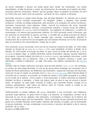 de acción retardada y barcos con doble pared para resistir las embestidas. Los costes
desorbitados, la falta de tiempo y, quizá, las pretensiones de Leonardo en el reparto del botín,
excesivas para los venecianos, hicieron que las geniales ideas no pasaran de bocetos. En abril
de 1500, tras casi veinte años de ausencia, Leonardo da Vinci regresó a Florencia.
Dominaba entonces la ciudad César Borgia, hijo del papa Alejandro VI. Descrito por el propio
Maquiavelo como «modelo insuperable» de intrigador político y déspota, este hombre
ambicioso y temido se estaba preparando para lanzarse a la conquista de nuevos territorios.
Leonardo, nuevamente como ingeniero militar, recorrió los territorios del norte, trazando
mapas, calculando distancias precisas y proyectando puentes y nuevas armas de artillería.
Pero poco después el condottiero cayó en desgracia: sus capitanes se sublevaron, su padre fue
envenenado y él mismo cayó gravemente enfermo. En 1503 Leonardo volvió a Florencia, que
por entonces se encontraba en guerra con Pisa, y concibió allí su genial proyecto de desviar
el río Arno por detrás de la ciudad enemiga para cercarla, contemplando además la
construcción de un canal como vía navegable que comunicase Florencia con el mar. El proyecto
sólo se concretó en los extraordinarios mapas de su autor.
Pero Leonardo ya era reconocido como uno de los mayores maestros de Italia. En 1501 había
trazado un boceto de su Santa Ana, la Virgen y el Niño, que trasladaría al lienzo a finales de la
década. En 1503 recibió el encargo de pintar un gran mural (el doble del tamaño de La Última
Cena) en el palacio Viejo: la nobleza florentina quería inmortalizar algunas escenas históricas
de su gloria. Leonardo trabajó tres años en La batalla de Anghiari, que quedaría inconclusa y sería
luego desprendida por su deterioro. Pese a la pérdida, circularon bocetos y copias que
admirarían a Rafael e inspirarían, un siglo más tarde, una célebre reproducción de Peter Paul
Rubens.
También sólo en copias sobrevivió otra gran obra de este periodo: Leda y el cisne. Sin embargo,
la cumbre de esta etapa florentina (y una de las pocas obras acabadas por Leonardo) fue el
retrato de Mona (abreviatura de Madonna) Lisa Gherardini, esposa de Francesco del Giocondo,
razón por la que el cuadro es conocido como La Mona Lisa o La Gioconda. Obra famosa desde el
momento de su creación, se convirtió en modelo de retrato y casi nadie escaparía a su influjo
en el mundo de la pintura. Como cuadro y como personaje, la mítica Gioconda ha inspirado
infinidad de libros y leyendas, y hasta una ópera; pero es poco lo que se conoce a ciencia
cierta. Ni siquiera se sabe quién encargó el cuadro, que Leonardo llevaría consigo en su
continua peregrinación vital hasta sus últimos años en Francia, donde lo vendió al rey
Francisco I por cuatro mil piezas de oro.
Perfeccionando su propio hallazgo del sfumato, llevándolo a una concreción casi milagrosa,
Leonardo logró plasmar un gesto entre lo fugaz y lo perenne: la «enigmática sonrisa» de la
Gioconda es uno de los capítulos más admirados, comentados e imitados de la historia del
arte, y su misterio sigue aún hoy fascinando. Existe la leyenda de que Leonardo promovía ese
gesto en su modelo haciendo sonar laúdes mientras ella posaba; el cuadro, que ha atravesado
no pocas vicisitudes, ha sido considerado como cumbre y resumen del talento y de la «ciencia
pictórica» de su autor.
De nuevo en Milán (1506-1513)
 