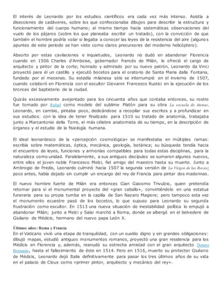 El interés de Leonardo por los estudios científicos era cada vez más intenso. Asistía a
disecciones de cadáveres, sobre los que confeccionaba dibujos para describir la estructura y
funcionamiento del cuerpo humano; al mismo tiempo hacía sistemáticas observaciones del
vuelo de los pájaros (sobre los que planeaba escribir un tratado), con la convicción de que
también el hombre podría volar si llegaba a conocer las leyes de la resistencia del aire (algunos
apuntes de este período se han visto como claros precursores del moderno helicóptero).
Absorto por estas cavilaciones e inquietudes, Leonardo no dudó en abandonar Florencia
cuando en 1506 Charles d'Amboise, gobernador francés de Milán, le ofreció el cargo de
arquitecto y pintor de la corte; honrado y admirado por su nuevo patrón, Leonardo da Vinci
proyectó para él un castillo y ejecutó bocetos para el oratorio de Santa Maria dalla Fontana,
fundado por el mecenas. Su estadía milanesa sólo se interrumpió en el invierno de 1507,
cuando colaboró en Florencia con el escultor Giovanni Francesco Rustici en la ejecución de los
bronces del baptisterio de la ciudad.
Quizás excesivamente avejentado para los cincuenta años que contaba entonces, su rostro
fue tomado por Rafael como modelo del sublime Platón para su obra La escuela de Atenas.
Leonardo, en cambio, pintaba poco, dedicándose a recopilar sus escritos y a profundizar en
sus estudios: con la idea de tener finalizado para 1510 su tratado de anatomía, trabajaba
junto a Marcantonio della Torre, el más célebre anatomista de su tiempo, en la descripción de
órganos y el estudio de la fisiología humana.
El ideal leonardesco de la «percepción cosmológica» se manifestaba en múltiples ramas:
escribía sobre matemáticas, óptica, mecánica, geología, botánica; su búsqueda tendía hacia
el encuentro de leyes, funciones y armonías compatibles para todas estas disciplinas, para la
naturaleza como unidad. Paralelamente, a sus antiguos discípulos se sumaron algunos nuevos,
entre ellos el joven noble Francesco Melzi, fiel amigo del maestro hasta su muerte. Junto a
Ambrogio de Predis, Leonardo culminó hacia 1507 la segunda versión de La Virgen de las Rocas;
poco antes, había dejado sin cumplir un encargo del rey de Francia para pintar dos madonnas.
El nuevo hombre fuerte de Milán era entonces Gian Giacomo Trivulzio, quien pretendía
retomar para sí el monumental proyecto del «gran caballo», convirtiéndolo en una estatua
funeraria para su propia tumba en la capilla de San Nazaro Magiore; pero tampoco esta vez
el monumento ecuestre pasó de los bocetos, lo que supuso para Leonardo su segunda
frustración como escultor. En 1513 una nueva situación de inestabilidad política lo empujó a
abandonar Milán; junto a Melzi y Salai marchó a Roma, donde se albergó en el belvedere de
Giuliano de Médicis, hermano del nuevo papa León X.
Últimos años: Roma y Francia
En el Vaticano vivió una etapa de tranquilidad, con un sueldo digno y sin grandes obligaciones:
dibujó mapas, estudió antiguos monumentos romanos, proyectó una gran residencia para los
Médicis en Florencia y, además, reanudó su estrecha amistad con el gran arquitecto Donato
Bramante, hasta el fallecimiento de éste en 1514. Pero en 1516, muerto su protector Giuliano
de Médicis, Leonardo dejó Italia definitivamente para pasar los tres últimos años de su vida
en el palacio de Cloux como «primer pintor, arquitecto y mecánico del rey».
 