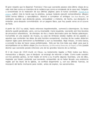 El gran respeto que le dispensó Francisco I hizo que Leonardo pasase esta última etapa de su
vida más bien como un miembro de la nobleza que como un empleado de la casa real. Fatigado
y concentrado en la redacción de sus últimas páginas para el nunca concluido Tratado de la
pintura, cultivó más la teoría que la práctica, aunque todavía ejecutó extraordinarios dibujos
sobre temas bíblicos y apocalípticos. Alcanzó a completar el ambiguo San Juan Bautista, un
andrógino duende que desborda gracia, sensualidad y misterio; de hecho, sus discípulos lo
imitarían poco después convirtiéndolo en un pagano Baco, que hoy puede verse en el Louvre
de París.
A partir de 1517 su salud, hasta entonces inquebrantable, comenzó a desmejorar. Su brazo
derecho quedó paralizado; pero, con su incansable mano izquierda, Leonardo aún hizo bocetos
de proyectos urbanísticos, de drenajes de ríos y hasta decorados para las fiestas palaciegas.
Convertida en una especie de museo, su casa de Amboise estaba repleta de los papeles y
apuntes que contenían las ideas de este hombre excepcional, muchas de las cuales deberían
esperar siglos para demostrar su factibilidad y aun su necesidad; llegó incluso, en esta época,
a concebir la idea de hacer casas prefabricadas. Sólo por las tres telas que eligió para que lo
acompañasen en su última etapa (San Juan Bautista, La Gioconda y Santa Ana, la Virgen y el Niño) puede
decirse que Leonardo poseía entonces uno de los grandes tesoros de su tiempo.
El 2 de mayo de 1519 murió en Cloux; su testamento legaba a Melzi todos sus libros,
manuscritos y dibujos, que el discípulo se encargó de retornar a Italia. Como suele suceder
con los grandes genios, se han tejido en torno a su muerte algunas leyendas; una de ellas,
inspirada por Vasari, pretende que Leonardo, arrepentido de no haber llevado una existencia
regida por las leyes de la Iglesia, se confesó largamente y, con sus últimas fuerzas, se
incorporó del lecho mortuorio para recibir, antes de expirar, los sacramentos.
 