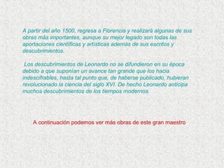 A partir del año 1500, regresa a Florencia y realizará algunas de sus
obras más importantes, aunque su mejor legado son todas las
aportaciones científicas y artísticas además de sus escritos y
descubrimientos.
Los descubrimientos de Leonardo no se difundieron en su época
debido a que suponían un avance tan grande que los hacia
indescifrables, hasta tal punto que, de haberse publicado, hubieran
revolucionado la ciencia del siglo XVI. De hecho Leonardo anticipa
muchos descubrimientos de los tiempos modernos.
A continuación podemos ver más obras de este gran maestro
 