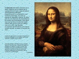 La gioconda
El esfumado (del italiano sfumato) es un
efecto vaporoso que se obtiene por la
superposición de varias capas de pintura
extremadamente delicadas,
proporcionando a la composición unos
contornos imprecisos, así como un
aspecto de vaguedad y lejanía. Se utiliza
para dar una impresión de profundidad en
los cuadros del renacimiento. Este efecto
hace que los tonos se difuminen hasta
valores más oscuros como en la Mona
Lisa y en el San Juan Bautista.
La invención de esta técnica, así como su
nombre sfumato, se deben a Leonardo da
Vinci
La fama de esta pintura no se basa únicamente en
la técnica empleada o en su belleza, sino en los
misterios y enigmas que la rodean .
Conocido también como Mona Lisa, su nombre
oficial es Gioconda (que, traducido del italiano al
castellano es alegre), en honor a la tesis más
aceptada acerca de la identidad de la modelo,
apoyada en el hecho de que era esposa de
Francesco Bartolomeo del Giocondo y que su
nombre era Lisa Gherardini.
 