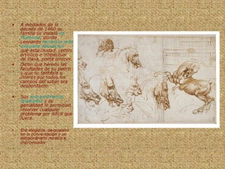 • A mediados de la
década de 1460 su
familia se instaló en
Florencia, donde
Leonardo recibió la más
exquisita educación
que esta ciudad, centro
artístico e intelectual
de Italia, podía ofrecer.
• Dicen que heredo las
facultades de su padre
y que su fantasía e
interés por todos los
campos del saber era
desbordante.
• Sus extraordinarias
facultades y su
genialidad le permitían
resolver cualquier
problema por difícil que
fuera.
• Era elegante, persuasivo
en la conversación y un
extraordinario músico e
improvisador
 