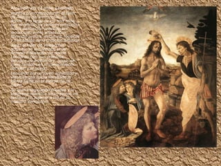 • Al cumplir los 14 años, Leonardo
ingresa como aprendiz en el taller
de Andrea del Verrocchio, en
donde, a lo largo de los seis años
que el gremio de pintores prescribía
como instrucción antes de ser
reconocido como artista libre,
aprendió pintura, escultura, técnicas
y mecánicas de la creación artística.
• Junto al taller de Verrocchio,
además, se encontraba el de
Antonio Pollaiuollo, en donde
Leonardo hizo sus primeros
estudios de anatomía y, quizá, se
inició también en el conocimiento
del latín y el griego.
• Leonardo era un joven agraciado y
vigoroso que había heredado la
fuerza física de la estirpe de su
padre.
• Su gran imaginación creativa y la
temprana maestría de su pincel, no
tardaron en superar a las de su
maestro Verrocchio.
 