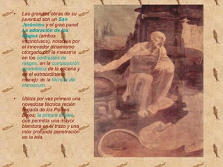 • Las grandes obras de su
juventud son un San
Jerónimo y el gran panel
La adoración de los
Magos (ambos
inconclusos), notables por
el innovador dinamismo
otorgado por la maestría
en los contrastes de
rasgos, en la composición
geométrica de la escena y
en el extraordinario
manejo de la técnica del
claroscuro.
• Utiliza por vez primera una
novedosa técnica recién
llegada de los Países
Bajos: la pintura al óleo,
que permitía una mayor
blandura en el trazo y una
más profunda penetración
en la tela.
 