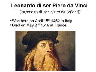 Leonardo di ser Piero da Vinci
[l ə n də di s r pj ro də (v) vint i]ɪ ˌ ɑː ʊ ˌ ɛ ˈ ɛː ˈ ʃ

Was born on April 15th
1452 in Italy

Died on May 2nd
1519 in France
 
