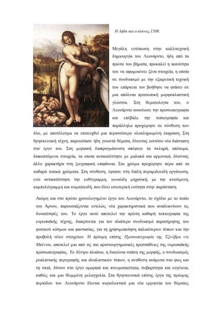 Μεγάλη εντύπωση στην καλλιτεχνική
δημιουργία του Λεονάρντο, ήδη από τα
πρώτα του βήματα, προκαλεί η ικανότητα
του να αφομοιώνει ξένα στοιχεία, η οποία
σε συνδυασμό με την εξαιρετική τεχνική
του επάρκεια τον βοήθησε να φτάσει σε
μια απόλυτα προσωπική μορφοπλαστική
γλώσσα. Στη θεματολογία του, ο
Λεονάρντο ανανέωσε την προσωπογραφία
και επέβαλε την τοπιογραφία και
παράλληλα προχώρησε σε σύνθεση των
δύο, με αποτέλεσμα να επιτευχθεί μια περισσότερο ολοκληρωμένη έκφραση. Στη
θρησκευτική τέχνη, παρουσίασε ήδη γνωστά θέματα, δίνοντας ωστόσο νέα διάσταση
στο έργο του. Στη μορφική διαπραγμάτευση απέφυγε τα σκληρά, απότομα,
διακοπτόμενα στοιχεία, τα οποία αντικατέστησε με μαλακά και αρμονικά, δίνοντας
άλλο χαρακτήρα στη ζωγραφική επιφάνεια. Στο χρώμα προχώρησε πέρα από τα
καθαρά τοπικά χρώματα. Στη σύνθεση, έφτασε στη διπλή πυραμιδοειδή οργάνωση,
ενώ αντικατέστησε την ευθύγραμμη, γωνιώδη μηχανική, με την κινούμενη,
καμπυλόγραμμη και κυματοειδή, που δίνει εσωτερική ενότητα στην παράσταση.
Ακόμη και στο πρώτο χρονολογημένο έργο του Λεονάρντο, το σχέδιο με το τοπίο
του Άρνου, παρουσιάζονται εντελώς νέα χαρακτηριστικά που αναδεικνύουν τις
δυνατότητές του. Το έργο αυτό αποτελεί την πρώτη καθαρή τοπιογραφία της
ευρωπαϊκής τέχνης, διακρίνεται για τον ιδιαίτερο συνδυασμό παρατήρησης του
φυσικού κόσμου και φαντασίας, για τη χρησιμοποίηση παλαιότερων τύπων και την
προβολή νέων στοιχείων. Η πρώιμη επίσης Προσωπογραφία της Τζινέβρα ντε
Μπέντσι, αποτελεί μια από τις πιο αριστουργηματικές προσπάθειες της ευρωπαϊκής
προσωπογραφίας. Το δέντρο πλαίσιο, η διαγώνια στάση της μορφής, ο συνδυασμός
ρεαλιστικής περιγραφής και ιδεαλιστικών τύπων, η αντίθεση ανάμεσα στο φως και
τη σκιά, δίνουν στο έργο ομορφιά και πνευματικότητα, σοβαρότητα και ευγένεια,
καθώς και μια θλιμμένη μελαγχολία. Στα θρησκευτικά επίσης έργα της πρώιμης
περιόδου του Λεονάρντο δίνεται κυριολεκτικά μια νέα ερμηνεία του θέματος
Η Λήδα και ο κύκνος,1508.
 