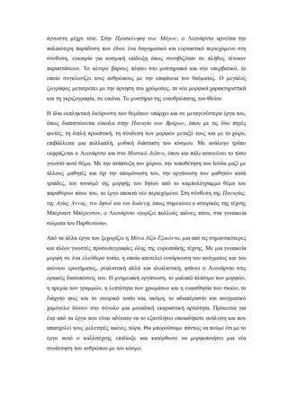 άγνωστη μέχρι τότε. Στην Προσκύνηση των Μάγων, ο Λεονάρντο αρνείται την
παλαιότερη παράδοση που έδινε ένα διηγηματικό και εορταστικό περιεχόμενο στη
σύνθεση, ευκαιρία για κοσμική επίδειξη όπως συνηθιζόταν σε πλήθος τέτοιων
παραστάσεων. Το κέντρο βάρους πέφτει στο μυστηριακό και στο υπερβατικό, το
οποίο συγκλονίζει τους ανθρώπους με την επιφάνεια του θαύματος. Ο μεγάλος
ζωγράφος μετατρέπει με την άρνηση του χρώματος, τα νέα μορφικά χαρακτηριστικά
και τη γκριζογραφία, σε εικόνα. Το μυστήριο της ενανθρώπισης του Θείου.
Η ίδια εκπληκτική διεύρυνση των θεμάτων υπάρχει και σε μεταγενέστερα έργα του,
όπως διαπιστώνεται εύκολα στην Παναγία των Βράχων, όπου με τις δύο πηγές
φωτός, τη διπλή προοπτική, τη σύνδεση των μορφών μεταξύ τους και με το χώρο,
επιβάλλεται μια πολλαπλή, μυθική διάσταση του κόσμου. Με ανάλογο τρόπο
εκφράζεται ο Λεονάρντο και στο Μυστικό Δείπνο, όπου και πάλι ανανεώνει το τόσο
γνωστό αυτό θέμα. Με την ανάπτυξη του χώρου, την τοποθέτηση του Ιούδα μαζί με
άλλους μαθητές και όχι την απομόνωση του, την οργάνωση των μαθητών κατά
τριάδες, τον τονισμό της μορφής του Ιησού από το καμπυλόγραμμο θέμα του
παραθύρου πίσω του, το έργο αποκτά νέο περιεχόμενο. Στη σύνθεση της Παναγίας,
της Αγίας Άννας, του Ιησού και του Ιωάννη, όπως σημειώνει ο ιστορικός της τέχνης
Μπέρναντ Μπέρενσον, ο Λεονάρντο «γυρίζει πολλούς αιώνες πίσω, στα γυναικεία
σώματα του Παρθενώνα».
Από τα άλλα έργα του ξεχωρίζει η Μόνα Λίζα-Τζοκόντα, μια από τις σημαντικότερες
και πλέον γνωστές προσωπογραφίες όλης της ευρωπαϊκής τέχνης. Με μια γυναικεία
μορφή σε ένα ελεύθερο τοπίο, η οποία αποτελεί ενσάρκωση του αινίγματος και του
αιώνιου ερωτήματος, ρεαλιστική αλλά και ιδεαλιστική, φτάνει ο Λεονάρντο στις
οριακές διατυπώσεις του. Η μνημειακή οργάνωση, το μαλακό πλάσιμο των μορφών,
η ηρεμία των γραμμών, η λεπτότητα των χρωμάτων και η ευαισθησία των σκιών, το
διάχυτο φως και το ονειρικό τοπίο και, ακόμη, το αδιαπέραστο και αινιγματικό
χαμόγελο δίνουν στο σύνολο μια μοναδική εκφραστική αρτιότητα. Πρόκειται για
ένα από τα έργα που είναι αδύνατο να το εξαντλήσει οποιαδήποτε ανάλυση και που
απασχολεί τους μελετητές αιώνες τώρα. Θα μπορούσαμε πάντως να πούμε ότι με το
έργο αυτό ο καλλιτέχνης επιδίωξε και κατόρθωσε να μορφοποιήσει μια νέα
συνάντηση του ανθρώπου με τον κόσμο.
 