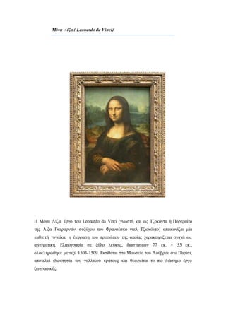 Μόνα Λίζα ( Leonardo da Vinci)
Η Μόνα Λίζα, έργο του Leonardo da Vinci (γνωστή και ως Τζοκόντα ή Πορτραίτο
της Λίζα Γκεραρντίνι συζύγου του Φρανσέσκο ντελ Τζιοκόντο) απεικονίζει μία
καθιστή γυναίκα, η έκφραση του προσώπου της οποίας χαρακτηρίζεται συχνά ως
αινιγματική. Ελαιογραφία σε ξύλο λεύκης, διαστάσεων 77 εκ. × 53 εκ.,
ολοκληρώθηκε μεταξύ 1503-1509. Εκτίθεται στο Μουσείο του Λούβρου στο Παρίσι,
αποτελεί ιδιοκτησία του γαλλικού κράτους και θεωρείται το πιο διάσημο έργο
ζωγραφικής.
 