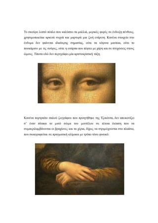 Το σκούρο λεπτό πέπλο που καλύπτει τα μαλλιά, μερικές φορές σε ένδειξη πένθους,
χρησιμοποιείται αρκετά συχνά και μαρτυρά μια ζωή ενάρετη. Κανένα στοιχείο στο
ένδυμα δεν φαίνεται ιδιαίτερης σημασίας, ούτε τα κίτρινα μανίκια, ούτε το
πουκάμισο με τις σούρες, ούτε η εσάρπα που πέφτει με χάρη και σε πτυχώσεις στους
ώμους. Τίποτα εδώ δεν περιγράφει μία αριστοκρατική τάξη.
Κανένα πορτραίτο ιταλού ζωγράφου που προηγήθηκε της Τζοκόντα, δεν απεικονίζει
σ’ έναν πίνακα το μισό σώμα του μοντέλου σε τέτοια έκταση που να
συμπεριλαμβάνονται οι βραχίονες και τα χέρια, δίχως να στριμώχνονται στο πλαίσιο,
που σκιαγραφείται σε πραγματική κλίμακα με τρόπο τόσο φυσικό.
 