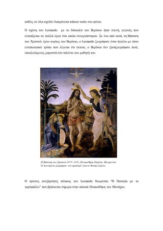 καθώς σε όλα σχεδόν διακρίνεται κάποιο τοπίο στο φόντο.
Η σχέση του Leonardo με το δάσκαλό του Βερόκιο ήταν στενή, γεγονός που
εντοπίζεται σε πολλά έργα στα οποία συνεργάστηκαν. Σε ένα από αυτά, τη Βάπτιση
του Χριστού, έργο κυρίως του Βερόκιο, ο Leonardo ζωγράφισε έναν άγγελο με τόσο
εντυπωσιακό τρόπο που λέγεται ότι έκτοτε, ο Βερόκιο δεν ξαναζωγράφισε ποτέ,
υποκλινόμενος μπροστά στο ταλέντο του μαθητή του.
Ο πρώτος ανεξάρτητος πίνακας του Leonardo θεωρείται “H Παναγία με το
γαρύφαλλο” που βρίσκεται σήμερα στην παλαιά Πινακοθήκη του Μονάχου.
Η Βάπτιση του Χριστού,1472–147),Πινακοθήκη Ουφίτσι, Φλωρεντία.
Ο Λεονάρντο ζωγράφισε τον αριστερό (για το θεατή) άγγελο.
 