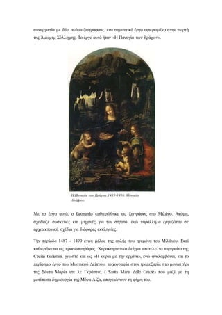 συνεργασία με δύο ακόμα ζωγράφους, ένα σημαντικό έργο αφιερωμένο στην γιορτή
της Άμωμης Σύλληψης. Το έργο αυτό ήταν «H Παναγία των Βράχων».
Με το έργο αυτό, ο Leonardo καθιερώθηκε ως ζωγράφος στο Μιλάνο. Ακόμα,
σχεδίαζε συσκευές και μηχανές για τον στρατό, ενώ παράλληλα εργαζόταν σε
αρχιτεκτονικά σχέδια για διάφορες εκκλησίες.
Την περίοδο 1487 - 1490 έγινε μέλος της αυλής του ηγεμόνα του Μιλάνου. Εκεί
καθιερώνεται ως προσωπογράφος. Χαρακτηριστικό δείγμα αποτελεί το πορτραίτο της
Cecilia Gallerani, γνωστό και ως «Η κυρία με την ερμίνα», ενώ αναλαμβάνει, και το
περίφημο έργο του Μυστικού Δείπνου, τοιχογραφία στην τραπεζαρία στο μοναστήρι
της Σάντα Μαρία ντε λε Γκράτσιε, ( Santa Maria delle Grazie) που μαζί με τη
μετέπειτα δημιουργία της Μόνα Λίζα, απογειώνουν τη φήμη του.
Η Παναγία των Βράχων,1483-1486. Μουσείο
Λούβρου.
 