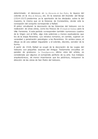 determinado: el claroscuro en La liberación de San Pedro, la riqueza del
colorido en la Misa de Bolsena, etc. En la estancia del Incendio del Borgo
(1514-1517) predomina ya la aportación de los discípulos sobre la del
maestro, lo mismo que en la Estancia de Constantino, donde sólo la
concepción del conjunto corresponde a Rafael.
El pintor simultaneó la decoración de las Estancias del Vaticano con la
realización de otras obras, como los frescos de El triunfo de Galatea para la
Villa Farnesina. A este período corresponden también numerosos cuadros
de la Virgen con el Niño, algo más solemnes y menos cautivadores que
los de la etapa florentina. Los retratos romanos, en cambio, superan en
veracidad y penetración psicológica a los florentinos. En ambos casos, el
dibujo es de una calidad inigualable y el colorido, discreto, servidor de la
forma.
A partir de 1518, Rafael se ocupó de la decoración de las Logias del
Vaticano con pequeñas escenas del Antiguo Testamento envueltas en
paneles de grutescos. La Transfiguración, última obra del artista, es
considerada por algunos el compendio perfecto de su arte. Sus trabajos
arquitectónicos, de menor importancia que los pictóricos, incluyeron la
dirección de las obras de San Pedro del Vaticano.
 