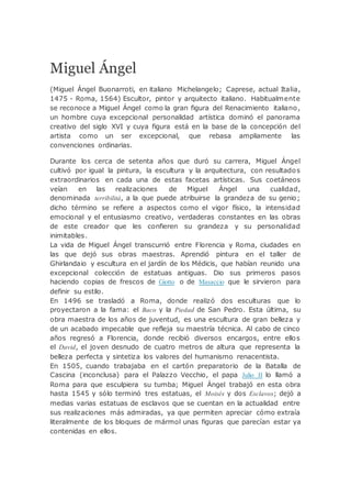 Miguel Ángel
(Miguel Ángel Buonarroti, en italiano Michelangelo; Caprese, actual Italia,
1475 - Roma, 1564) Escultor, pintor y arquitecto italiano. Habitualmente
se reconoce a Miguel Ángel como la gran figura del Renacimiento italiano,
un hombre cuya excepcional personalidad artística dominó el panorama
creativo del siglo XVI y cuya figura está en la base de la concepción del
artista como un ser excepcional, que rebasa ampliamente las
convenciones ordinarias.
Durante los cerca de setenta años que duró su carrera, Miguel Ángel
cultivó por igual la pintura, la escultura y la arquitectura, con resultados
extraordinarios en cada una de estas facetas artísticas. Sus coetáneos
veían en las realizaciones de Miguel Ángel una cualidad,
denominada terribilità, a la que puede atribuirse la grandeza de su genio;
dicho término se refiere a aspectos como el vigor físico, la intensidad
emocional y el entusiasmo creativo, verdaderas constantes en las obras
de este creador que les confieren su grandeza y su personalidad
inimitables.
La vida de Miguel Ángel transcurrió entre Florencia y Roma, ciudades en
las que dejó sus obras maestras. Aprendió pintura en el taller de
Ghirlandaio y escultura en el jardín de los Médicis, que habían reunido una
excepcional colección de estatuas antiguas. Dio sus primeros pasos
haciendo copias de frescos de Giotto o de Masaccio que le sirvieron para
definir su estilo.
En 1496 se trasladó a Roma, donde realizó dos esculturas que lo
proyectaron a la fama: el Baco y la Piedad de San Pedro. Esta última, su
obra maestra de los años de juventud, es una escultura de gran belleza y
de un acabado impecable que refleja su maestría técnica. Al cabo de cinco
años regresó a Florencia, donde recibió diversos encargos, entre ellos
el David, el joven desnudo de cuatro metros de altura que representa la
belleza perfecta y sintetiza los valores del humanismo renacentista.
En 1505, cuando trabajaba en el cartón preparatorio de la Batalla de
Cascina (inconclusa) para el Palazzo Vecchio, el papa Julio II lo llamó a
Roma para que esculpiera su tumba; Miguel Ángel trabajó en esta obra
hasta 1545 y sólo terminó tres estatuas, el Moisés y dos Esclavos; dejó a
medias varias estatuas de esclavos que se cuentan en la actualidad entre
sus realizaciones más admiradas, ya que permiten apreciar cómo extraía
literalmente de los bloques de mármol unas figuras que parecían estar ya
contenidas en ellos.
 
