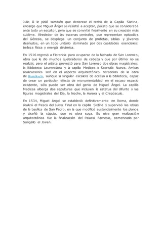 Julio II le pidió también que decorase el techo de la Capilla Sixtina,
encargo que Miguel Ángel se resistió a aceptar, puesto que se consideraba
ante todo un escultor, pero que se convirtió finalmente en su creación más
sublime. Alrededor de las escenas centrales, que representan episodios
del Génesis, se despliega un conjunto de profetas, sibilas y jóvenes
desnudos, en un todo unitario dominado por dos cualidades esenciales:
belleza física y energía dinámica.
En 1516 regresó a Florencia para ocuparse de la fachada de San Lorenzo,
obra que le dio muchos quebraderos de cabeza y que por último no se
realizó; pero el artista proyectó para San Lorenzo dos obras magistrales:
la Biblioteca Laurenciana y la capilla Medicea o Sacristía Nueva. Ambas
realizaciones son en el aspecto arquitectónico herederas de la obra
de Brunelleschi, aunque la singular escalera de acceso a la biblioteca, capaz
de crear un particular efecto de monumentalidad en el escaso espacio
existente, sólo puede ser obra del genio de Miguel Ángel. La capilla
Medicea alberga dos sepulturas que incluyen la estatua del difunto y las
figuras magistrales del Día, la Noche, la Aurora y el Crepúsculo.
En 1534, Miguel Ángel se estableció definitivamente en Roma, donde
realizó el fresco del Juicio Final en la capilla Sixtina y supervisó las obras
de la basílica de San Pedro, en la que modificó sustancialmente los planos
y diseñó la cúpula, que es obra suya. Su otra gran realización
arquitectónica fue la finalización del Palacio Farnesio, comenzado por
Sangallo el Joven.
 