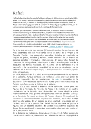 Rafael
(Raffaello Santi,tambiénllamadoRafael SanziooRafael de Urbino;Urbino,actual Italia,1483 -
Roma,1520) Pintory arquitectoitaliano.Porsuclasicismoequilibradoyserenobasadoenla
perfecciónde laluz,laarmonía enla composiciónyel dominiode laperspectiva,laobrade
Rafael Sanzioconstituye,juntoconlade Leonardoda Vinci yMiguel Ángel Buonarrotti,unade
lasmás excelsasrealizacionesde losidealesestéticosdel Renacimiento
Su padre,que fue el pintoryhumanistaGiovanni Santi,lointrodujo prontoenlasideas
filosóficasde laépocay enel arte de la pintura,perofalleciócuandoRafael contaba once
años;para ganarse la vida,a losdiecisiete añostrabajabayacomoartista independiente.Nose
conoce con exactitudqué tipode relaciónmantuvoRafael conPerugino,del que unoslo
considerandiscípuloyotrossocioo colaborador.Seacomofuere,lociertoesque superó
rápidamente aPerugino,comose desprende de lacomparaciónde sus Desposorios de la
Virgen con losde este último.Desde1504 hasta 1508 trabajó fundamentalmente en
Florencia,endonde recibiólainfluenciadel arte de Leonardo da Vinci y Miguel Ángel.
De entre sus obras de este período (El sueño del caballero, Las tres Gracias), las
más celebradas son sus variaciones sobre el tema de la Virgen y la
Sagrada Familia. Los personajes sagrados, dotados de cautivadores
toques de gracia, nobleza y ternura, están situados en un marco de
paisajes sencillos y tranquilos, intemporales. En estas telas, Rafael da
muestras de su inigualable talento para traducir a un lenguaje sencillo y
asequible los temas religiosos. Su maestría en la composición y la
expresión y la característica serenidad de su arte se despliegan ya en
plenitud en la Madona del gran duque, La bella jardinera o La Madona del jilguero,
entre otras obras.
En 1508, el papa Julio II lo llamó a Roma para que decorara sus aposentos
en el Vaticano. Aunque contaba sólo veinticinco años, era ya un pintor de
enorme reputación. En las habitaciones de Julio II, conocidas en la
actualidad como Estancias del Vaticano, Rafael pintó uno de los ciclos de
frescos más famosos de la historia de la pintura.
Entre 1509 y 1511 decoró la Estancia de la Signatura, donde pintó las
figuras de la Teología, la Filosofía, la Poesía y la Justicia en los cuatro
medallones de la bóveda, para desarrollar de forma alegórica estos
mismos temas en cinco grandes composiciones sobre las paredes: El triunfo
de la Eucaristía, La escuela de Atenas, El Parnaso, Gregorio IX promulgando las
Decretales y Triboniano remitiendo las pandectas a Justiniano, estas dos últimas
alusivas a la justicia. En un espacio de gran amplitud, organizado con un
perfecto sentido de la perspectiva, Rafael dispone una serie de grupos y
figuras, con un absoluto equilibrio de fuerzas y una sublime elegancia de
líneas. No se puede pedir mayor rigor compositivo ni un uso más magistral
de la perspectiva lineal
En la Estancia de Heliodoro, decorada de 1511 a 1514, Rafael desarrolló
cuatro temas históricos, acentuando en cada uno de ellos un rasgo plástico
 