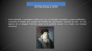 INTRODUCCION
• Artista pensador e investigador italiano que, por su insaciable curiosidad y su genio polifacético ,
representa el modelo mas acabado del nombre del renacimiento. Leonardo da vinci era hijo
legitimo de un abogado florentino, quien no le permitió conocer a su madre, una modesta
campesina.
 
