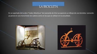 LA BICICLETA
En un apartado de la obra "Codez Atlanticus" de Leonardo da Vinci ya aparecía un dibujo de una bicicleta. Leonardo
ya pensó en una transmisión de cadena como en las que se utilizan en la actualidad .
 