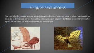 MAQUINAS VOLADORAS
Este modelo de carcasa abierta, equipado con asientos y mandos para el piloto estableció las
bases de la tecnología aérea. manivelas, poleas, cuerdas y ruedas dentadas conformaron una fiel
réplica de las alas y las articulaciones de los murciélagos.
 
