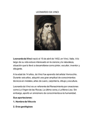 LEONARDO DA VINCI
Leonardoda Vinci nació el 15 de abril de 1452,en Vinci, Italia. A lo
largo de su vida estuvo interesado en la ciencia y la naturaleza,
situación que lo llevó a desarrollarse como pintor, escultor, inventor y
dibujante.
A la edad de 14 años, da Vinci fue aprendiz del artista Verrocchio.
Durante seis años, adquirió una gran amplitud de conocimientos
técnicos en metales,artes de cuero, carpintería, dibujo y escultura.
Leonardo da Vinci es un referente del Renacimiento por creaciones
como La Virgen de las Rocas,La última cena y La Mona Lisa. Sin
embargo,aportó un sinnúmero de conocimientosa la humanidad.
Sus aportaciones:
1. Hombre de Vitruvio
2. Eras geológicas
 