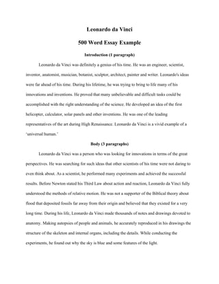 Leonardo da Vinci
500 Word Essay Example
Introduction (1 paragraph)
Leonardo da Vinci was definitely a genius of his time. He was an engineer, scientist,
inventor, anatomist, musician, botanist, sculptor, architect, painter and writer. Leonardo's ideas
were far ahead of his time. During his lifetime, he was trying to bring to life many of his
innovations and inventions. He proved that many unbelievable and difficult tasks could be
accomplished with the right understanding of the science. He developed an idea of the first
helicopter, calculator, solar panels and other inventions. He was one of the leading
representatives of the art during High Renaissance. Leonardo da Vinci is a vivid example of a
‘universal human.’
Body (3 paragraphs)
Leonardo da Vinci was a person who was looking for innovations in terms of the great
perspectives. He was searching for such ideas that other scientists of his time were not daring to
even think about. As a scientist, he performed many experiments and achieved the successful
results. Before Newton stated his Third Law about action and reaction, Leonardo da Vinci fully
understood the methods of relative motion. He was not a supporter of the Biblical theory about
flood that deposited fossils far away from their origin and believed that they existed for a very
long time. During his life, Leonardo da Vinci made thousands of notes and drawings devoted to
anatomy. Making autopsies of people and animals, he accurately reproduced in his drawings the
structure of the skeleton and internal organs, including the details. While conducting the
experiments, he found out why the sky is blue and some features of the light.
 