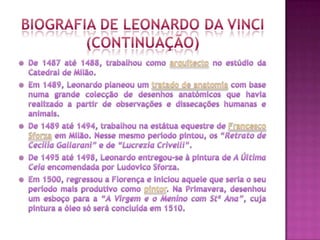 Biografia de Leonardo Da Vinci(continuaçÃO)De 1487 até 1488, trabalhou como arquitecto no estúdio da Catedral de Milão. Em 1489, Leonardo planeou um tratado de anatomia com base numa grande colecção de desenhos anatómicos que havia realizado a partir de observações e dissecações humanas e animais. De 1489 até 1494, trabalhou na estátua equestre de Francesco Sforza em Milão. Nesse mesmo período pintou, os “Retrato de Cecilia Gallarani” e de “Lucrezia Crivelli”. De 1495 até 1498, Leonardo entregou-se à pintura de A Última Ceia encomendada por Ludovico Sforza. Em 1500, regressou a Florença e iniciou aquele que seria o seu período mais produtivo como pintor. Na Primavera, desenhou um esboço para a “A Virgem e o Menino com Stª Ana”, cuja pintura a óleo só será concluída em 1510.