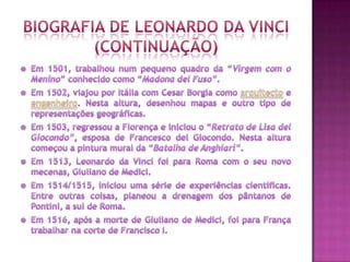 Biografia de Leonardo Da Vinci(continuaçÃO)Em 1501, trabalhou num pequeno quadro da “Virgem com o Menino” conhecido como “Madona del Fuso”.Em 1502, viajou por Itália com Cesar Borgia como arquitecto e engenheiro. Nesta altura, desenhou mapas e outro tipo de representações geográficas.Em 1503, regressou a Florença e iniciou o “Retrato de Lisa del Giocondo”, esposa de Francesco del Giocondo. Nesta altura começou a pintura mural da “Batalha de Anghiari”.Em 1513, Leonardo da Vinci foi para Roma com o seu novo mecenas, Giuliano de Medici.Em 1514/1515, iniciou uma série de experiências científicas. Entre outras coisas, planeou a drenagem dos pântanos de Pontini, a sul de Roma.Em 1516, após a morte de Giuliano de Medici, foi para França trabalhar na corte de Francisco I.