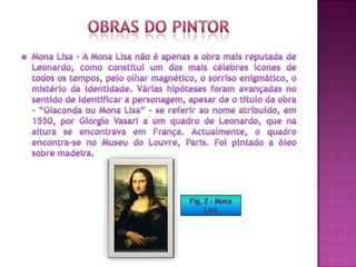 Obras do pintorMona Lisa - A Mona Lisa não é apenas a obra mais reputada de Leonardo, como constitui um dos mais célebres ícones de todos os tempos, pelo olhar magnético, o sorriso enigmático, o mistério da identidade. Várias hipóteses foram avançadas no sentido de identificar a personagem, apesar de o título da obra – “Giaconda ou Mona Lisa” – se referir ao nome atribuído, em 1550, por Giorgio Vasari a um quadro de Leonardo, que na altura se encontrava em França. Actualmente, o quadro encontra-se no Museu do Louvre, Paris. Foi pintado a óleo sobre madeira.Fig. 2 – Mona Lisa