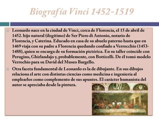 Biografía Vinci 1452-1519Leonardo nace en la ciudad de Vinci, cerca de Florencia, el 15 de abril de 1452. hijo natural (ilegítimo) de Ser Piero di Antonio, notario de Florencia, y Caterina. Educado en casa de su abuelo paterno hasta que en 1469 viaja con su padre a Florencia quedando confiado a Verrocchio (1453-1488), quien se encarga de su formación pictórica. En su taller coincide con Perugino, Ghirlandajo y, probablemente, con Botticelli. De él tomó modelo Verrochio para su David del Museo Bargello.Otra faceta fundamental de Leonardo es la de dibujante. En sus dibujos relaciona el arte con distintas ciencias como medicina e ingeniería al emplearlos como complemento de sus apuntes. El carácter humanista del autor se apreciaba desde la pintura.