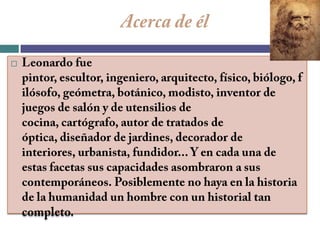 Acerca de élLeonardo fue pintor, escultor, ingeniero, arquitecto, físico, biólogo, filósofo, geómetra, botánico, modisto, inventor de juegos de salón y de utensilios de cocina, cartógrafo, autor de tratados de óptica, diseñador de jardines, decorador de interiores, urbanista, fundidor... Y en cada una de estas facetas sus capacidades asombraron a sus contemporáneos. Posiblemente no haya en la historia de la humanidad un hombre con un historial tan completo.