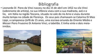 Bibliografia
• Leonardo Di Piero da Vinci nasceu no dia 15 de abril em 1452 na vila Vinci
(sobrenome de artista), na sua infância viveu com a sua madrasta, avó e o
tio, em Itália na região Toscana, situada no vale do rio Arno e viveu durante
muito tempo na cidade de Florença. Os seus pais chamavam-se Catarina Di Meo
Lippi, a camponesa (órfã de 15 anos, uma escrava oriunda do Oriente Médio e
Messer Piero Fruosino Di Antonio Vinci, o tabelião. E tinha vinte e dois meio-
irmãos.
 