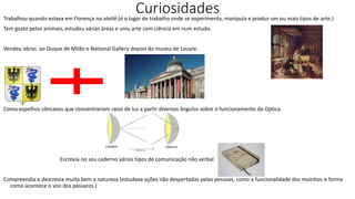Curiosidades
Trabalhou quando estava em Florença no ateliê (é o lugar de trabalho onde se experimenta, manipula e produz um ou mais tipos de arte.)
Tem gosto pelos animais, estudou várias áreas e uniu arte com ciência em num estudo.
Vendeu obras ao Duque de Milão e National Gallery depois do museu de Louvre.
Como espelhos côncavos que concentrariam raios de luz a partir diversos ângulos sobre o funcionamento da Optica.
Escrevia no seu caderno vários tipos de comunicação não verbal.
Compreendia e descrevia muito bem a natureza (estudava ações não despertadas pelas pessoas, como a funcionalidade dos moinhos e forma
como acontece o voo dos pássaros.)
 
