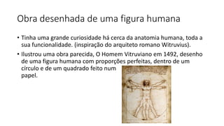 Obra desenhada de uma figura humana
• Tinha uma grande curiosidade há cerca da anatomia humana, toda a
sua funcionalidade. (inspiração do arquiteto romano Witruvius).
• Ilustrou uma obra parecida, O Homem Vitruviano em 1492, desenho
de uma figura humana com proporções perfeitas, dentro de um
círculo e de um quadrado feito num
papel.
 