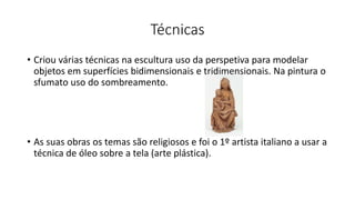 Técnicas
• Criou várias técnicas na escultura uso da perspetiva para modelar
objetos em superfícies bidimensionais e tridimensionais. Na pintura o
sfumato uso do sombreamento.
• As suas obras os temas são religiosos e foi o 1º artista italiano a usar a
técnica de óleo sobre a tela (arte plástica).
 