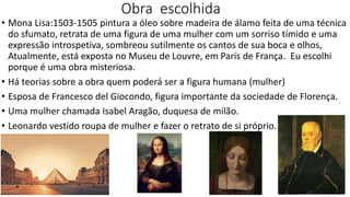 Obra escolhida
• Mona Lisa:1503-1505 pintura a óleo sobre madeira de álamo feita de uma técnica
do sfumato, retrata de uma figura de uma mulher com um sorriso tímido e uma
expressão introspetiva, sombreou sutilmente os cantos de sua boca e olhos,
Atualmente, está exposta no Museu de Louvre, em Paris de França. Eu escolhi
porque é uma obra misteriosa.
• Há teorias sobre a obra quem poderá ser a figura humana (mulher)
• Esposa de Francesco del Giocondo, figura importante da sociedade de Florença.
• Uma mulher chamada Isabel Aragão, duquesa de milão.
• Leonardo vestido roupa de mulher e fazer o retrato de si próprio.
 