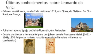 Últimos conhecimentos sobre Leonardo da
Vinci
• Faleceu aos 67 anos, no dia 2 de maio em 1519, em Cloux, de Château Du Clos
Sucé, na França.
• Foi enterrado na igreja de Saint-Florentin, em Ambroise.
• Depois de falecer a herança foi para um jobem conde Francesco Melzi, (1491 -
1568/1570 foi pintor italiano nascido numa família nobre milanesa na
Lombardia.)
 