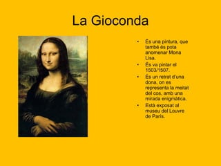 La Gioconda És una pintura, que també és pota anomenar Mona Lisa.  És va pintar el 1503/1507.  És un retrat d’una dona, on es representa la meitat del cos, amb una mirada enigmàtica. Està exposat al museu del Louvre de París. 